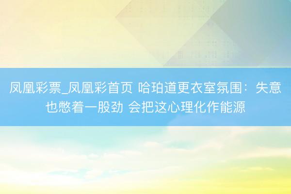 凤凰彩票_凤凰彩首页 哈珀道更衣室氛围:失意也憋着一股劲 会把这心理化作能源