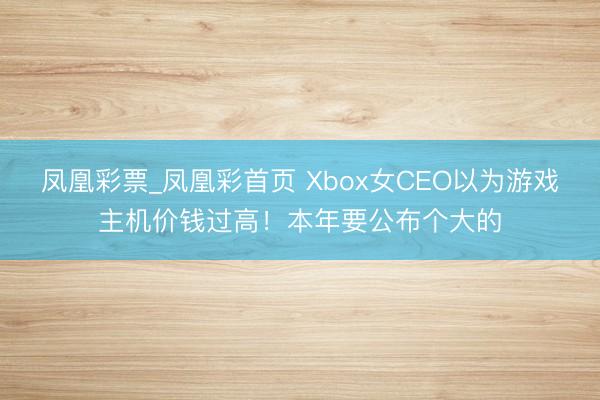 凤凰彩票_凤凰彩首页 Xbox女CEO以为游戏主机价钱过高!本年要公布个大的
