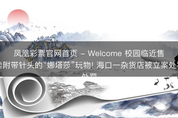 凤凰彩票官网首页 - Welcome 校园临近售卖附带针头的“娜塔莎”玩物! 海口一杂货店被立案处罚
