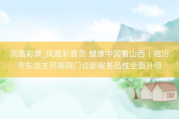 凤凰彩票_凤凰彩首页 健康中国看山西丨临汾市东谈主民病院门诊部服务品性全面升级