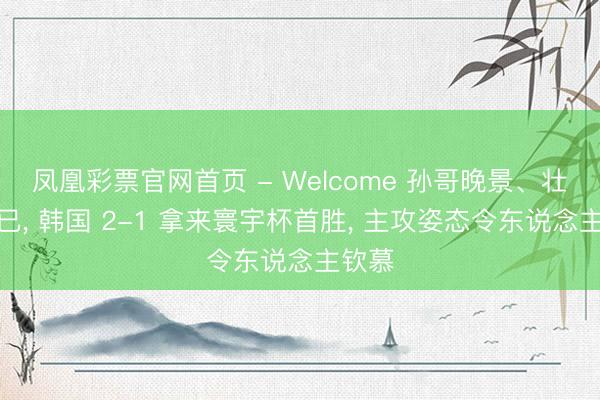 凤凰彩票官网首页 - Welcome 孙哥晚景、壮心不已， 韩国 2-1 拿来寰宇杯首胜， 主攻姿态令东说念主钦慕