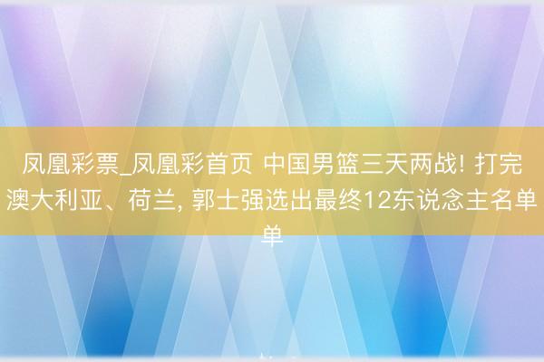 凤凰彩票_凤凰彩首页 中国男篮三天两战! 打完澳大利亚、荷兰, 郭士强选出最终12东说念主名单
