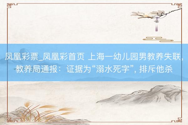 凤凰彩票_凤凰彩首页 上海一幼儿园男教养失联,教养局通报:证据为“溺水死字”, 排斥他杀