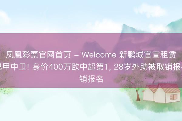 凤凰彩票官网首页 - Welcome 新鹏城官宣租赁巴甲中卫! 身价400万欧中超第1， 28岁外助被取销报名