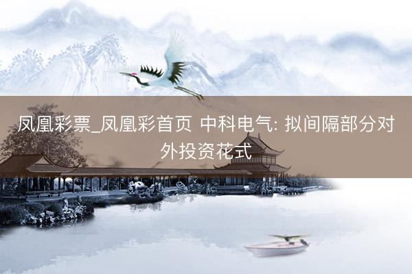 凤凰彩票_凤凰彩首页 中科电气: 拟间隔部分对外投资花式