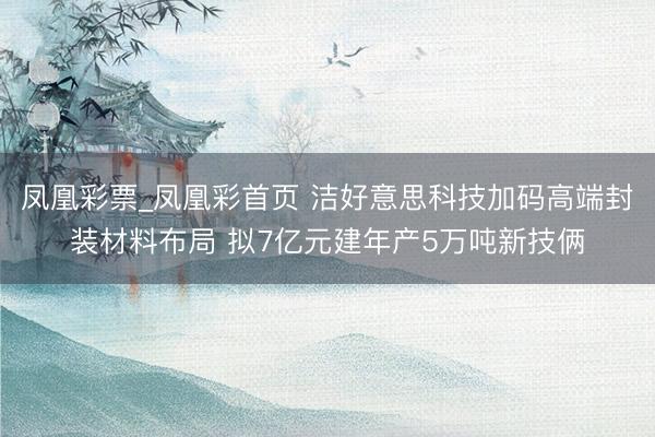 凤凰彩票_凤凰彩首页 洁好意思科技加码高端封装材料布局 拟7亿元建年产5万吨新技俩