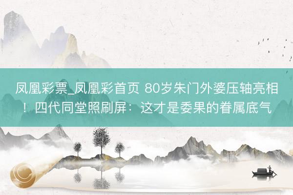 凤凰彩票_凤凰彩首页 80岁朱门外婆压轴亮相！四代同堂照刷屏：这才是委果的眷属底气