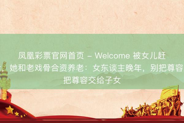 凤凰彩票官网首页 - Welcome 被女儿赶落发门后,她和老戏骨合资养老:女东谈主晚年,别把尊容交给子女