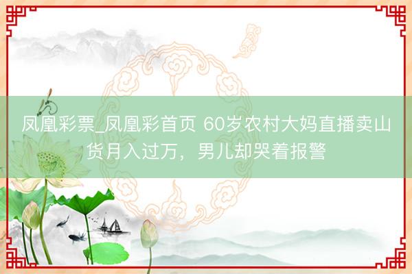凤凰彩票_凤凰彩首页 60岁农村大妈直播卖山货月入过万,男儿却哭着报警