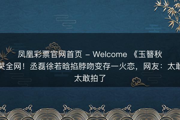 凤凰彩票官网首页 - Welcome 《玉簪秋》虐哭全网!丞磊徐若晗掐脖吻变存一火恋,网友:太敢拍了