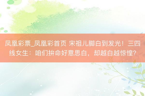 凤凰彩票_凤凰彩首页 宋祖儿脚白到发光!三四线女生:咱们拚命好意思白,却越白越惊惶?