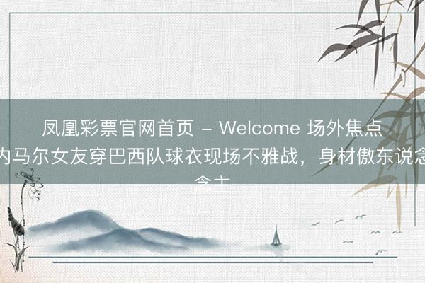 凤凰彩票官网首页 - Welcome 场外焦点!内马尔女友穿巴西队球衣现场不雅战,身材傲东说念主