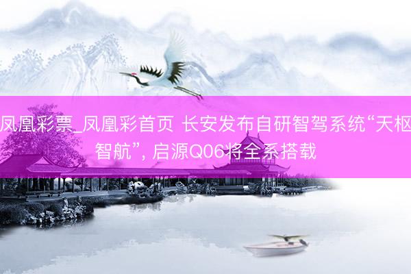 凤凰彩票_凤凰彩首页 长安发布自研智驾系统“天枢智航”, 启源Q06将全系搭载