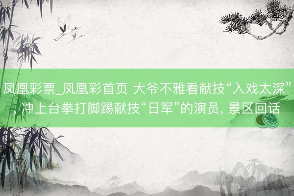 凤凰彩票_凤凰彩首页 大爷不雅看献技“入戏太深”， 冲上台拳打脚踢献技“日军”的演员， 景区回话
