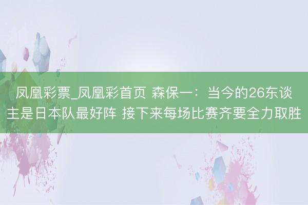凤凰彩票_凤凰彩首页 森保一：当今的26东谈主是日本队最好阵 接下来每场比赛齐要全力取胜