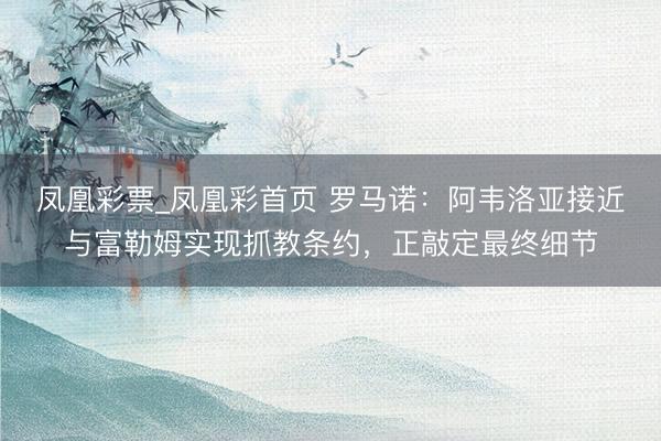 凤凰彩票_凤凰彩首页 罗马诺：阿韦洛亚接近与富勒姆实现抓教条约，正敲定最终细节