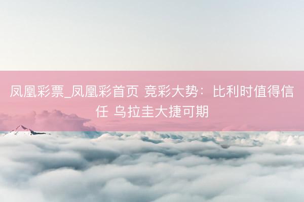 凤凰彩票_凤凰彩首页 竞彩大势:比利时值得信任 乌拉圭大捷可期