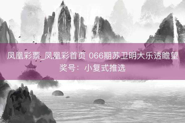 凤凰彩票_凤凰彩首页 066期苏卫明大乐透瞻望奖号：小复式推选