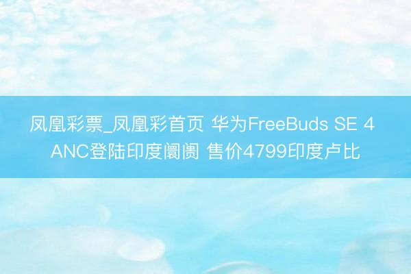 凤凰彩票_凤凰彩首页 华为FreeBuds SE 4 ANC登陆印度阛阓 售价4799印度卢比