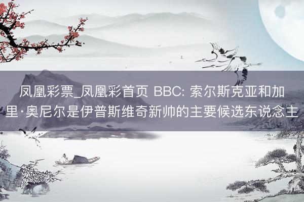 凤凰彩票_凤凰彩首页 BBC: 索尔斯克亚和加里·奥尼尔是伊普斯维奇新帅的主要候选东说念主