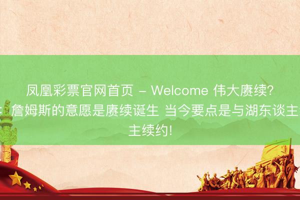 凤凰彩票官网首页 - Welcome 伟大赓续?文胖:詹姆斯的意愿是赓续诞生 当今要点是与湖东谈主续约!