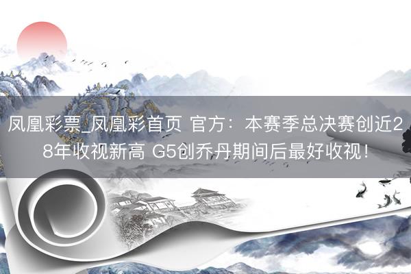 凤凰彩票_凤凰彩首页 官方:本赛季总决赛创近28年收视新高 G5创乔丹期间后最好收视!