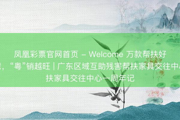凤凰彩票官网首页 - Welcome 万款帮扶好物出山入湾,“粤”销越旺 | 广东区域互助残害帮扶家具交往中心一周年记