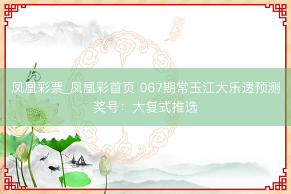 凤凰彩票_凤凰彩首页 067期常玉江大乐透预测奖号:大复式推选