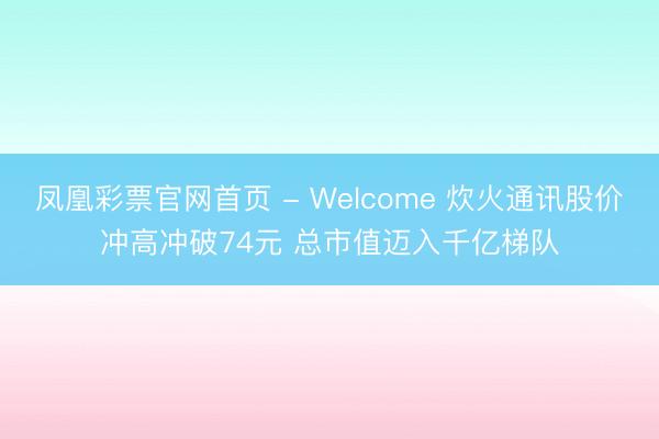 凤凰彩票官网首页 - Welcome 炊火通讯股价冲高冲破74元 总市值迈入千亿梯队