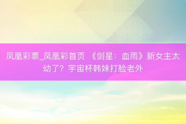 凤凰彩票_凤凰彩首页 《剑星:血雨》新女主太幼了?宇宙杯韩妹打脸老外