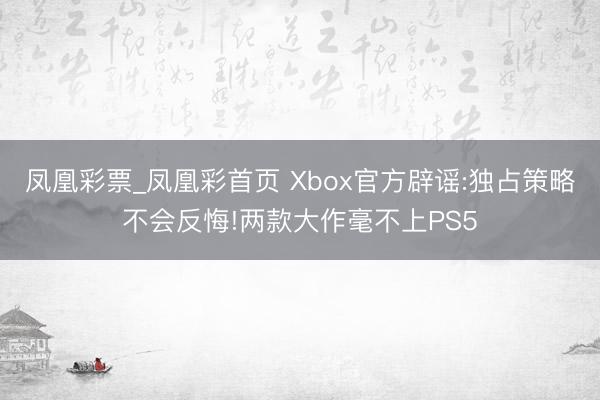 凤凰彩票_凤凰彩首页 Xbox官方辟谣:独占策略不会反悔!两款大作毫不上PS5
