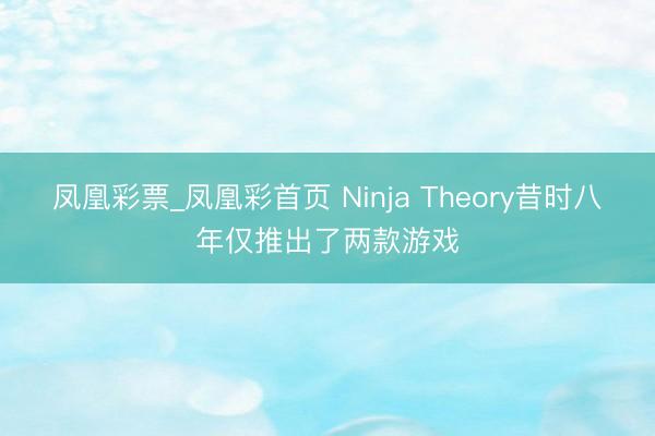 凤凰彩票_凤凰彩首页 Ninja Theory昔时八年仅推出了两款游戏