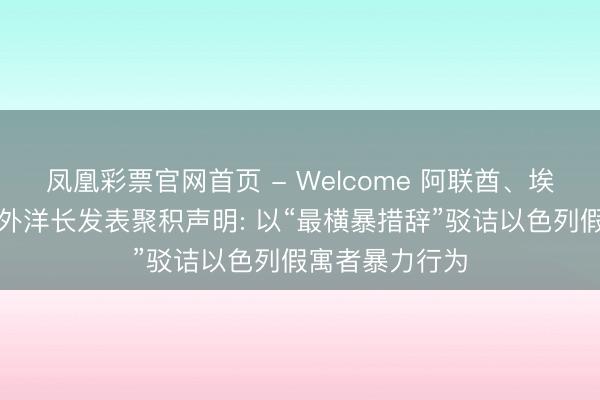凤凰彩票官网首页 - Welcome 阿联酋、埃及、沙非常八外洋长发表聚积声明: 以“最横暴措辞”驳诘以色列假寓者暴力行为