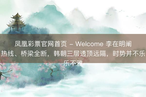 凤凰彩票官网首页 - Welcome 李在明阐述:热线、桥梁全断,韩朝三层透顶远隔,时势并不乐不雅