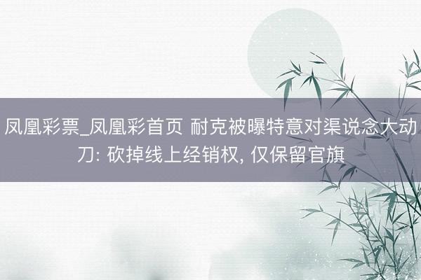 凤凰彩票_凤凰彩首页 耐克被曝特意对渠说念大动刀: 砍掉线上经销权, 仅保留官旗