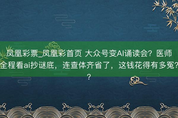 凤凰彩票_凤凰彩首页 大众号变AI诵读会?医师全程看ai抄谜底,连查体齐省了,这钱花得有多冤?