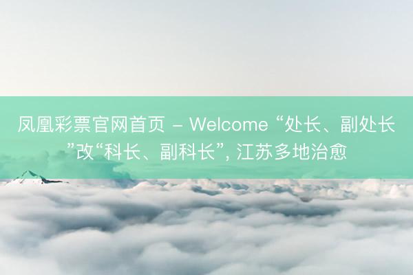 凤凰彩票官网首页 - Welcome “处长、副处长”改“科长、副科长”, 江苏多地治愈