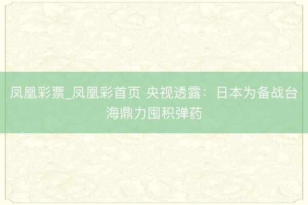 凤凰彩票_凤凰彩首页 央视透露:日本为备战台海鼎力囤积弹药