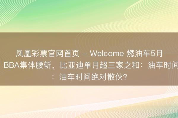 凤凰彩票官网首页 - Welcome 燃油车5月跌幅39%!BBA集体腰斩,比亚迪单月超三家之和:油车时间绝对散伙?